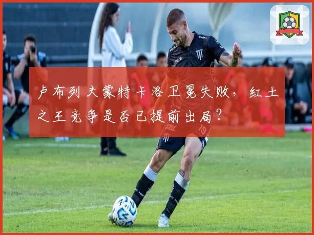 卢布列夫蒙特卡洛卫冕失败,红土之王竞争是否已提前出局?