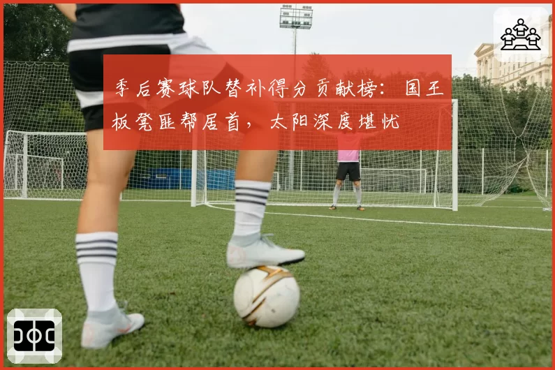 季后赛球队替补得分贡献榜：国王板凳匪帮居首，太阳深度堪忧