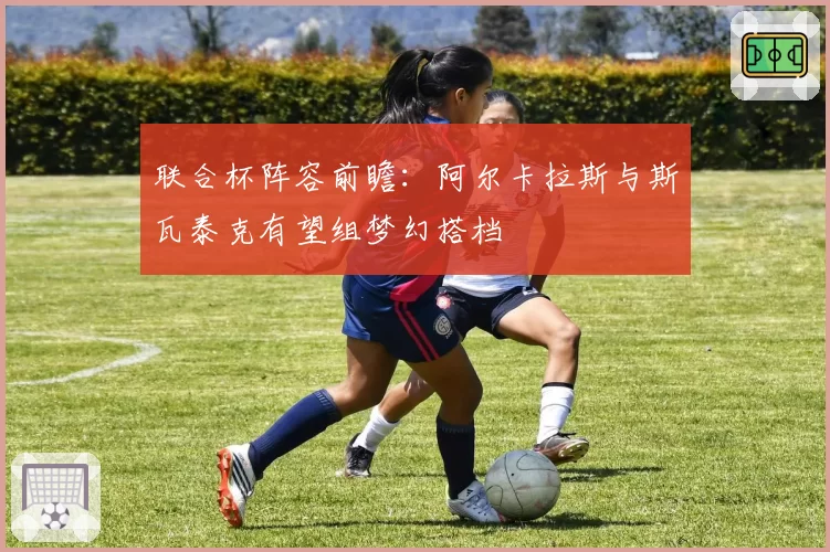 联合杯阵容前瞻：阿尔卡拉斯与斯瓦泰克有望组梦幻搭档