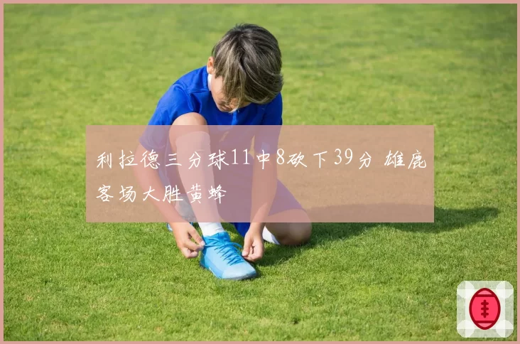 利拉德三分球11中8砍下39分 雄鹿客场大胜黄蜂