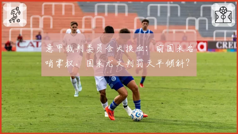 意甲裁判委员会大换血：前国米名哨掌权，国米尤文判罚天平倾斜？