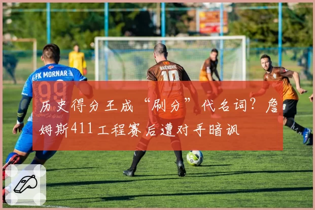 历史得分王成“刷分”代名词?詹姆斯411工程赛后遭对手暗讽