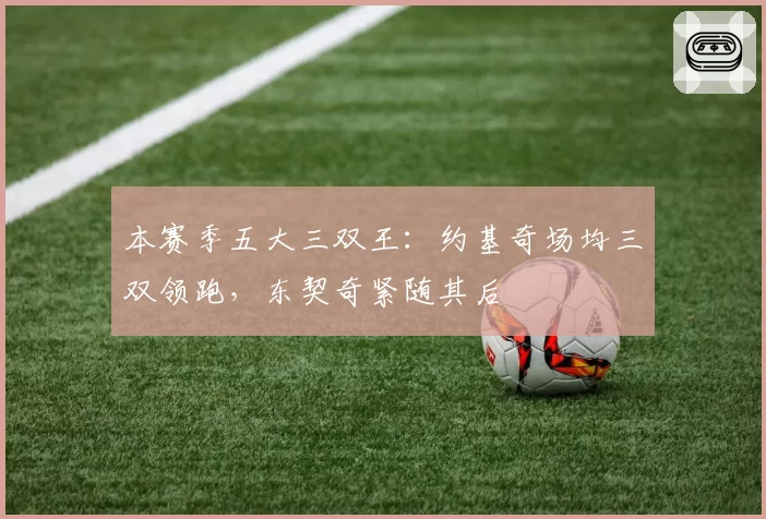 本赛季五大三双王:约基奇场均三双领跑,东契奇紧随其后