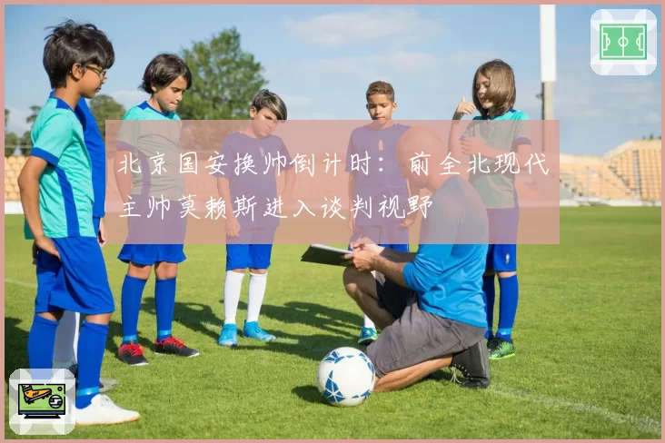 北京国安换帅倒计时：前全北现代主帅莫赖斯进入谈判视野