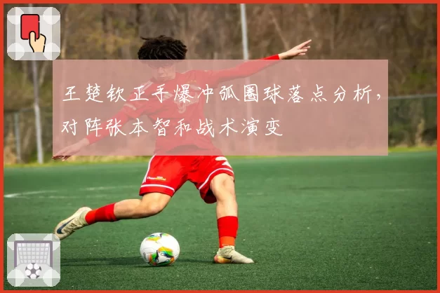 王楚钦正手爆冲弧圈球落点分析,对阵张本智和战术演变