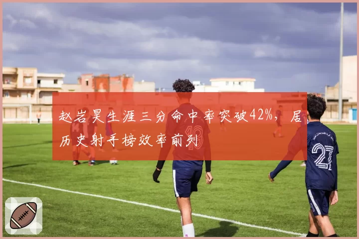 赵岩昊生涯三分命中率突破42%，居历史射手榜效率前列