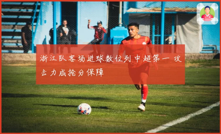 浙江队客场进球数位列中超第一 攻击力成抢分保障