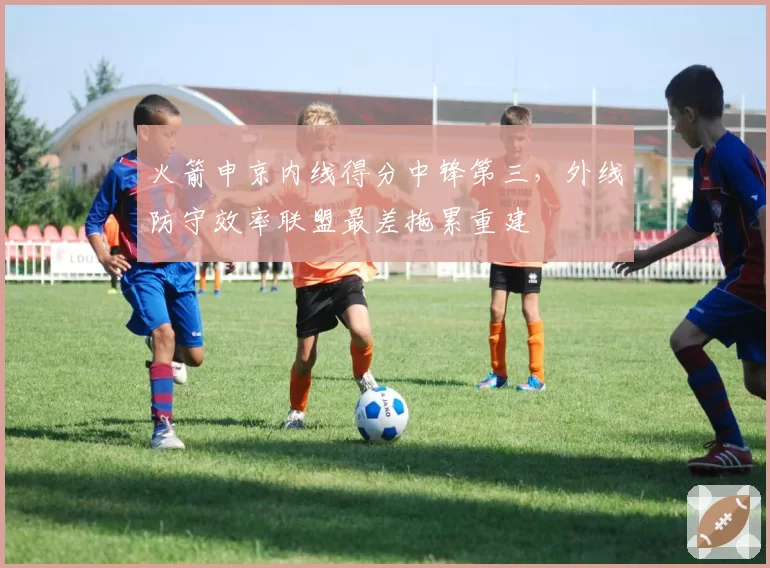 火箭申京内线得分中锋第三,外线防守效率联盟最差拖累重建