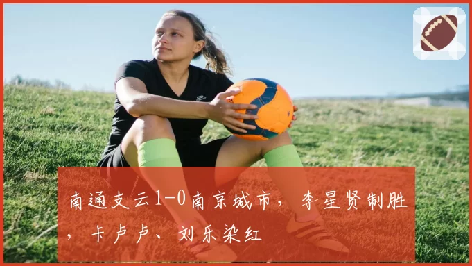 南通支云1-0南京城市,李星贤制胜,卡卢卢、刘乐染红