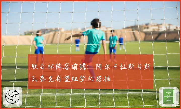 联合杯阵容前瞻：阿尔卡拉斯与斯瓦泰克有望组梦幻搭档