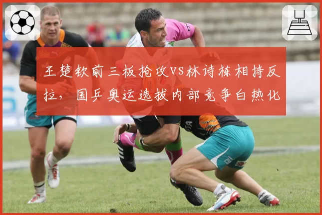 王楚钦前三板抢攻vs林诗栋相持反拉,国乒奥运选拔内部竞争白热化