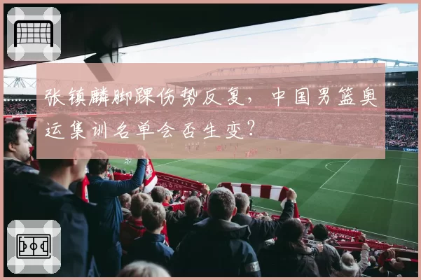 张镇麟脚踝伤势反复,中国男篮奥运集训名单会否生变?