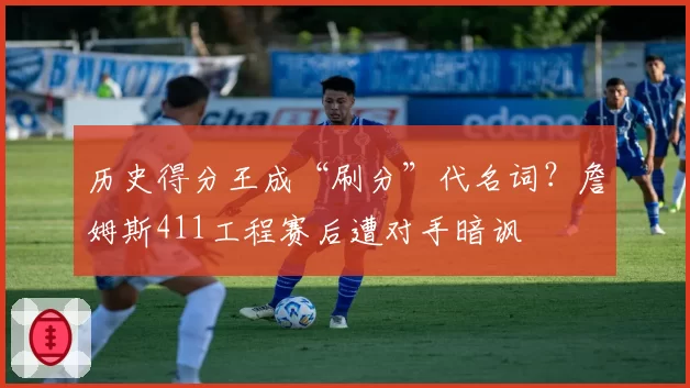 历史得分王成“刷分”代名词?詹姆斯411工程赛后遭对手暗讽