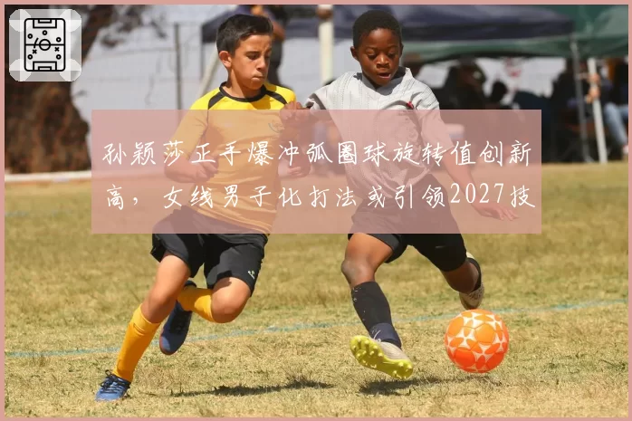 孙颖莎正手爆冲弧圈球旋转值创新高，女线男子化打法或引领2027技术革命