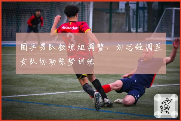 国乒男队教练组调整，刘志强调至女队协助陈梦训练