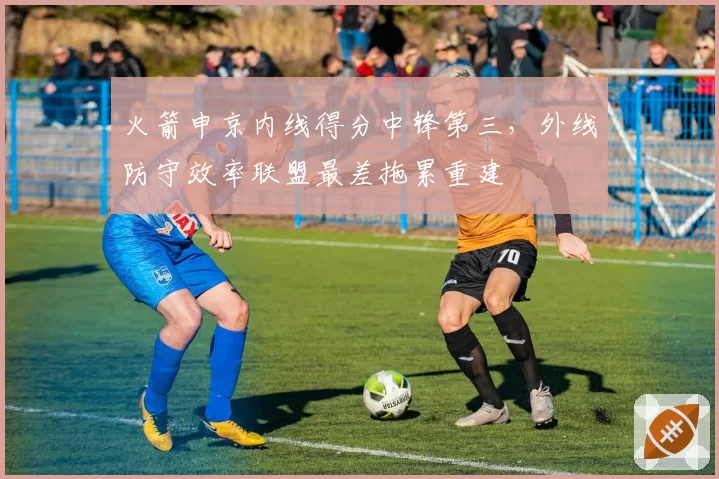 火箭申京内线得分中锋第三,外线防守效率联盟最差拖累重建