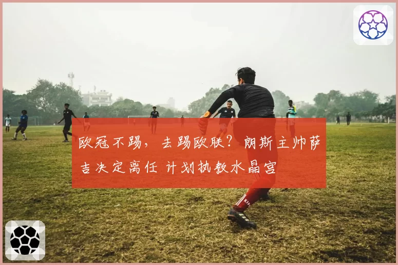 欧冠不踢，去踢欧联？朗斯主帅萨吉决定离任 计划执教水晶宫