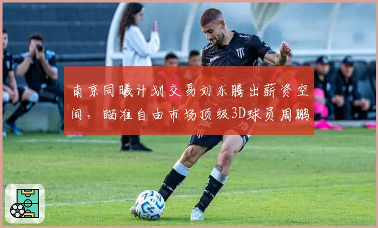 南京同曦计划交易刘东腾出薪资空间，瞄准自由市场顶级3D球员周鹏
