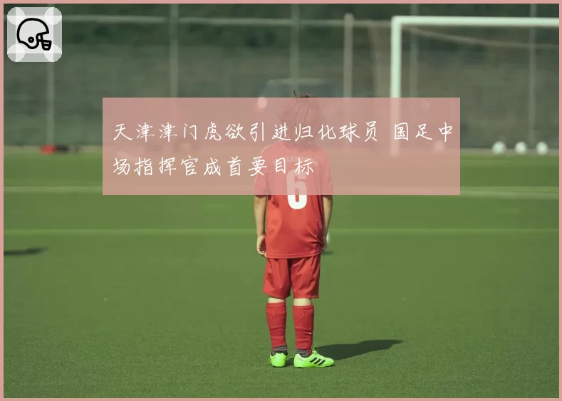 天津津门虎欲引进归化球员 国足中场指挥官成首要目标