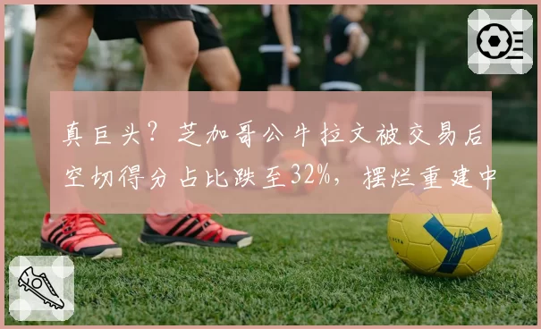 真巨头?芝加哥公牛拉文被交易后空切得分占比跌至32%,摆烂重建中战术地位边缘化几成定局?