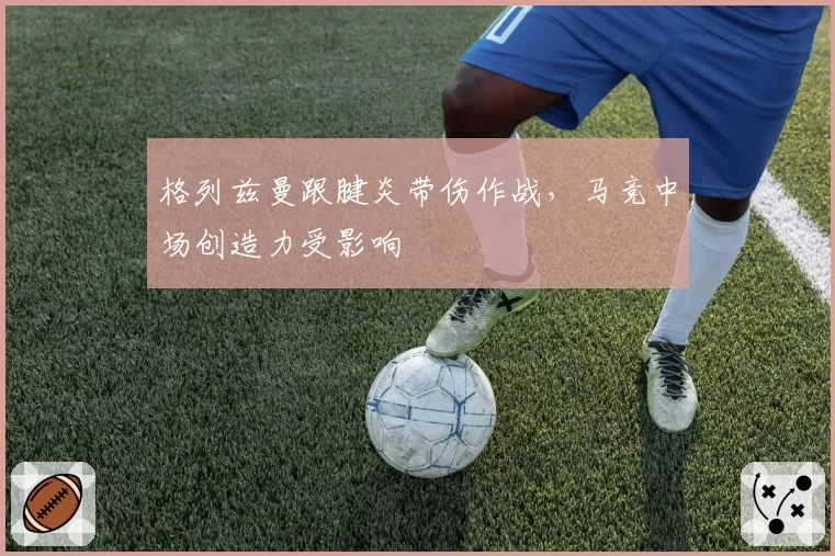格列兹曼跟腱炎带伤作战,马竞中场创造力受影响