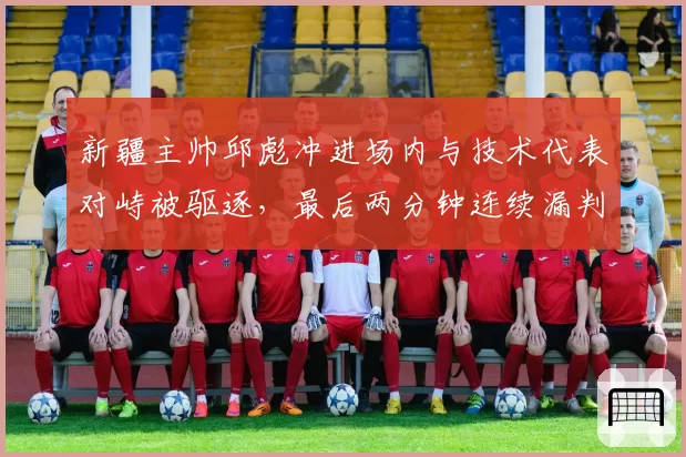 新疆主帅邱彪冲进场内与技术代表对峙被驱逐,最后两分钟连续漏判谁该负责?