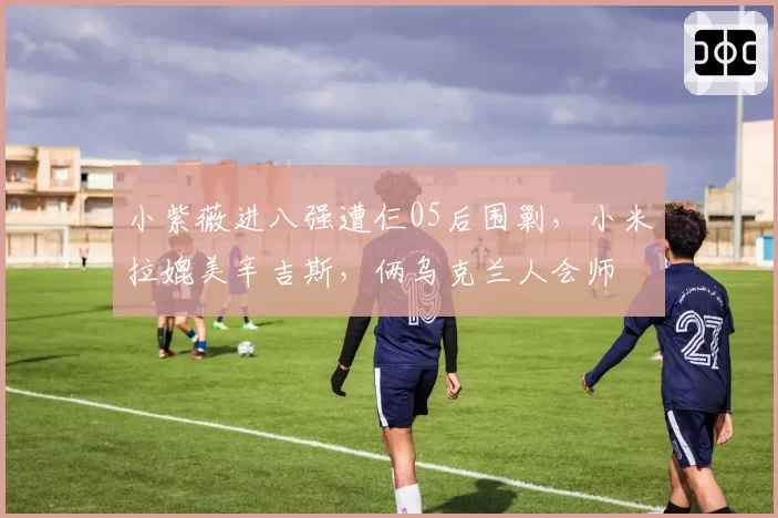小紫薇进八强遭仨05后围剿，小米拉媲美辛吉斯，俩乌克兰人会师
