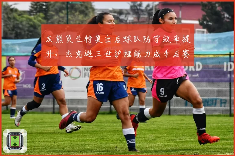 灰熊莫兰特复出后球队防守效率提升，杰克逊三世护框能力成季后赛关键？