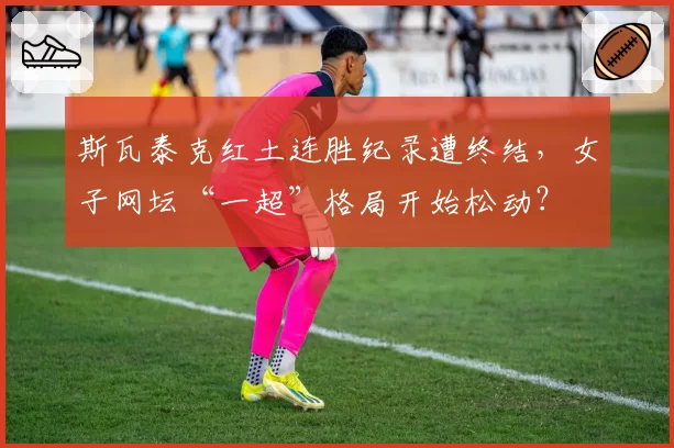 斯瓦泰克红土连胜纪录遭终结,女子网坛“一超”格局开始松动?