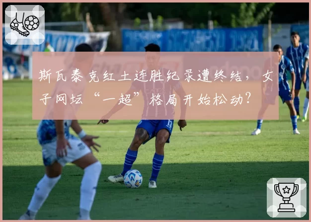 斯瓦泰克红土连胜纪录遭终结,女子网坛“一超”格局开始松动?