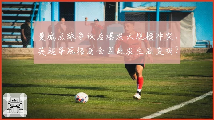 曼城点球争议后爆发大规模冲突,英超争冠格局会因此发生剧变吗?