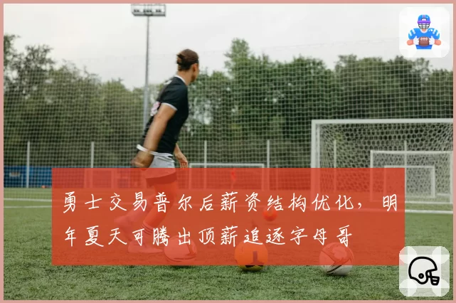 勇士交易普尔后薪资结构优化,明年夏天可腾出顶薪追逐字母哥