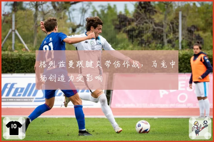 格列兹曼跟腱炎带伤作战,马竞中场创造力受影响
