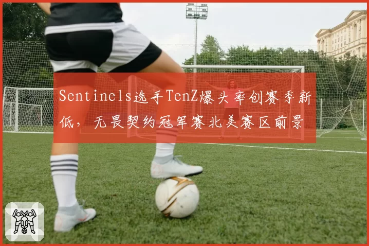 Sentinels选手TenZ爆头率创赛季新低,无畏契约冠军赛北美赛区前景堪忧