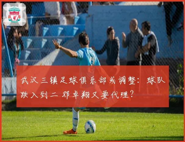 武汉三镇足球俱乐部或调整：球队跌入到二 邓卓翔又要代理？