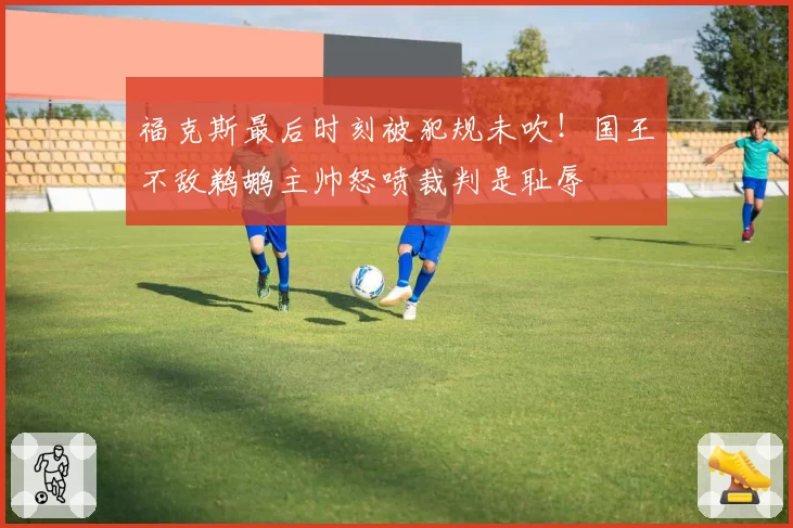 福克斯最后时刻被犯规未吹!国王不敌鹈鹕主帅怒喷裁判是耻辱