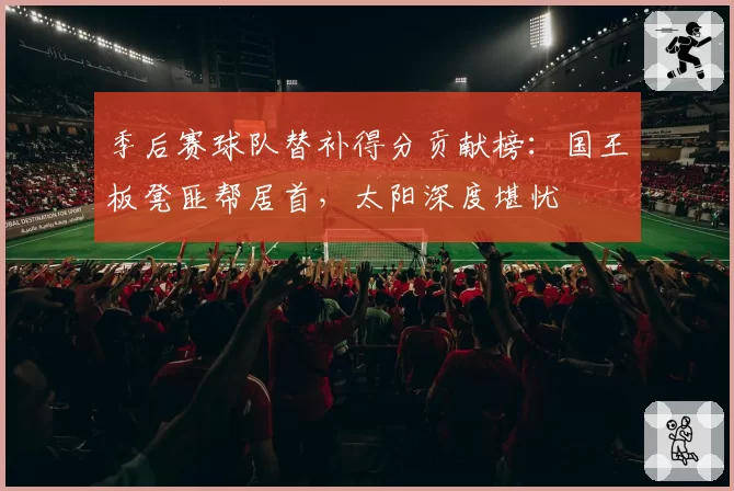 季后赛球队替补得分贡献榜：国王板凳匪帮居首，太阳深度堪忧