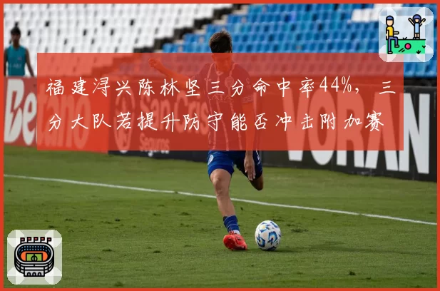 福建浔兴陈林坚三分命中率44%,三分大队若提升防守能否冲击附加赛?