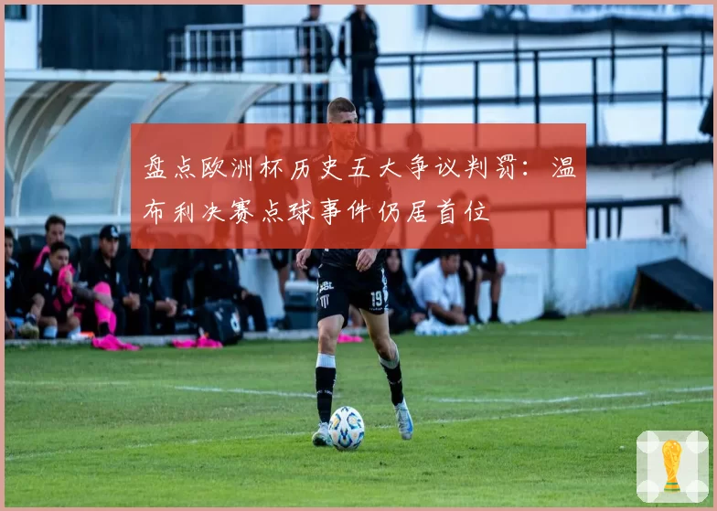 盘点欧洲杯历史五大争议判罚：温布利决赛点球事件仍居首位