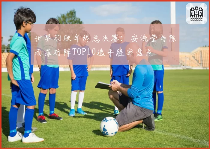 世界羽联年终总决赛：安洗莹与陈雨菲对阵TOP10选手胜率盘点