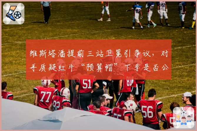 维斯塔潘提前三站卫冕引争议，对手质疑红牛“预算帽”下季是否公平