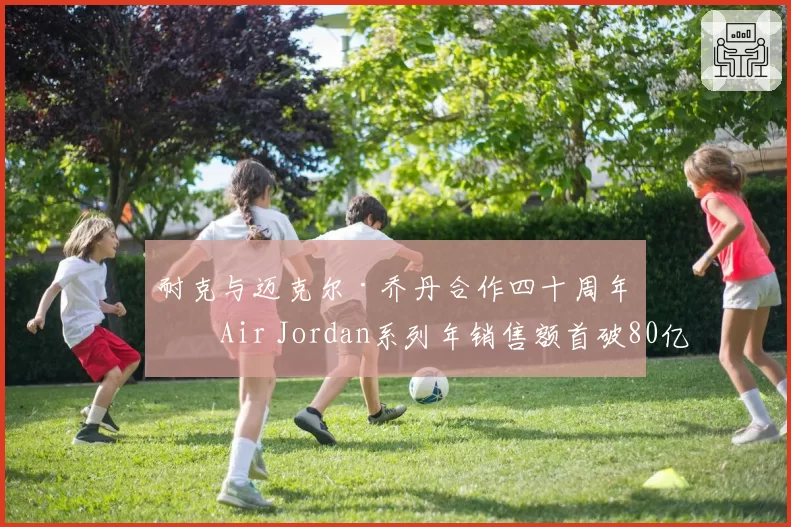 耐克与迈克尔·乔丹合作四十周年，Air Jordan系列年销售额首破80亿美元