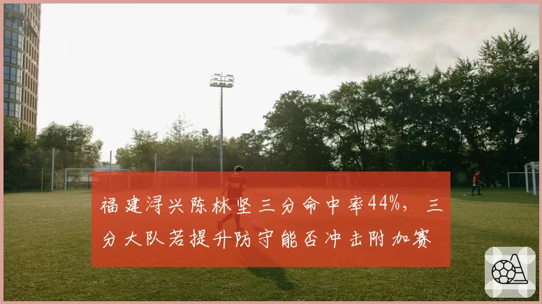 福建浔兴陈林坚三分命中率44%,三分大队若提升防守能否冲击附加赛?