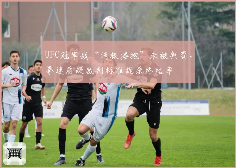 UFC冠军战“消极搂抱”未被判罚,拳迷质疑裁判标准扼杀终结率