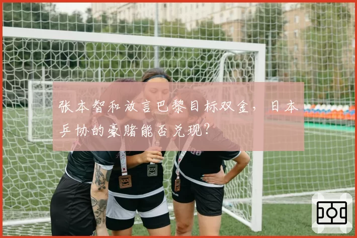 张本智和放言巴黎目标双金,日本乒协的豪赌能否兑现?