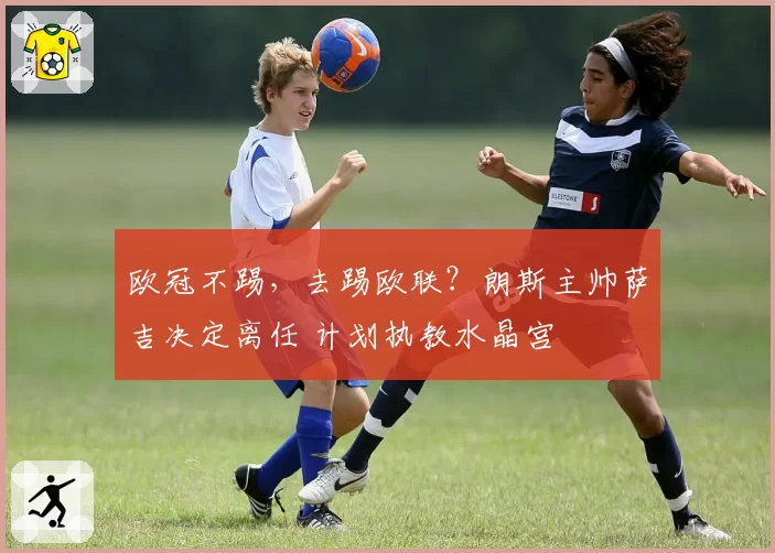 欧冠不踢，去踢欧联？朗斯主帅萨吉决定离任 计划执教水晶宫