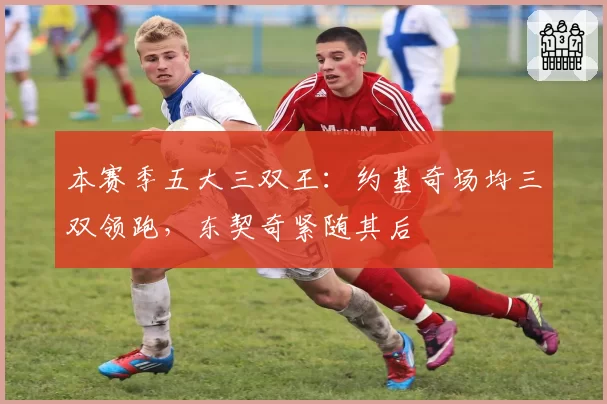 本赛季五大三双王:约基奇场均三双领跑,东契奇紧随其后