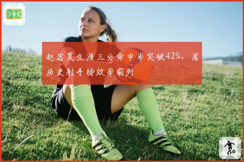 赵岩昊生涯三分命中率突破42%，居历史射手榜效率前列