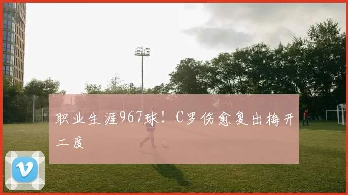 职业生涯967球！C罗伤愈复出梅开二度