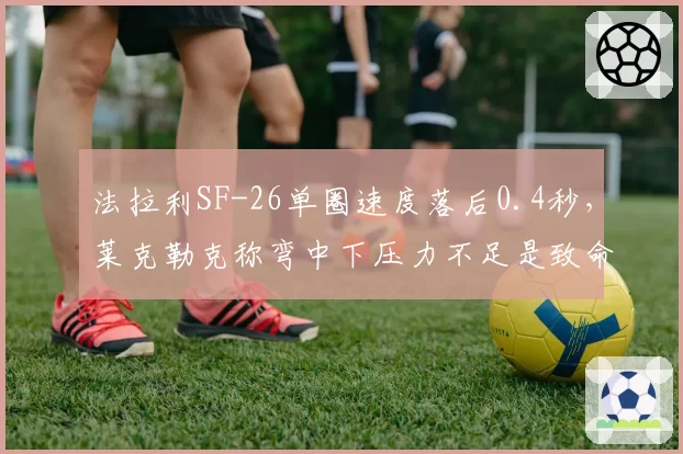 法拉利SF-26单圈速度落后0.4秒，莱克勒克称弯中下压力不足是致命伤